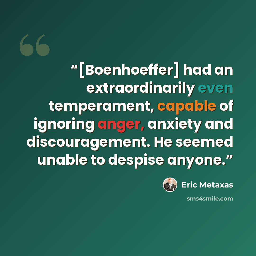“[Boenhoeffer] had an extraordinarily even temperament, capable of ignoring anger, anxiety and discouragement. He seemed unable to despise anyone.” quote by Eric Metaxas