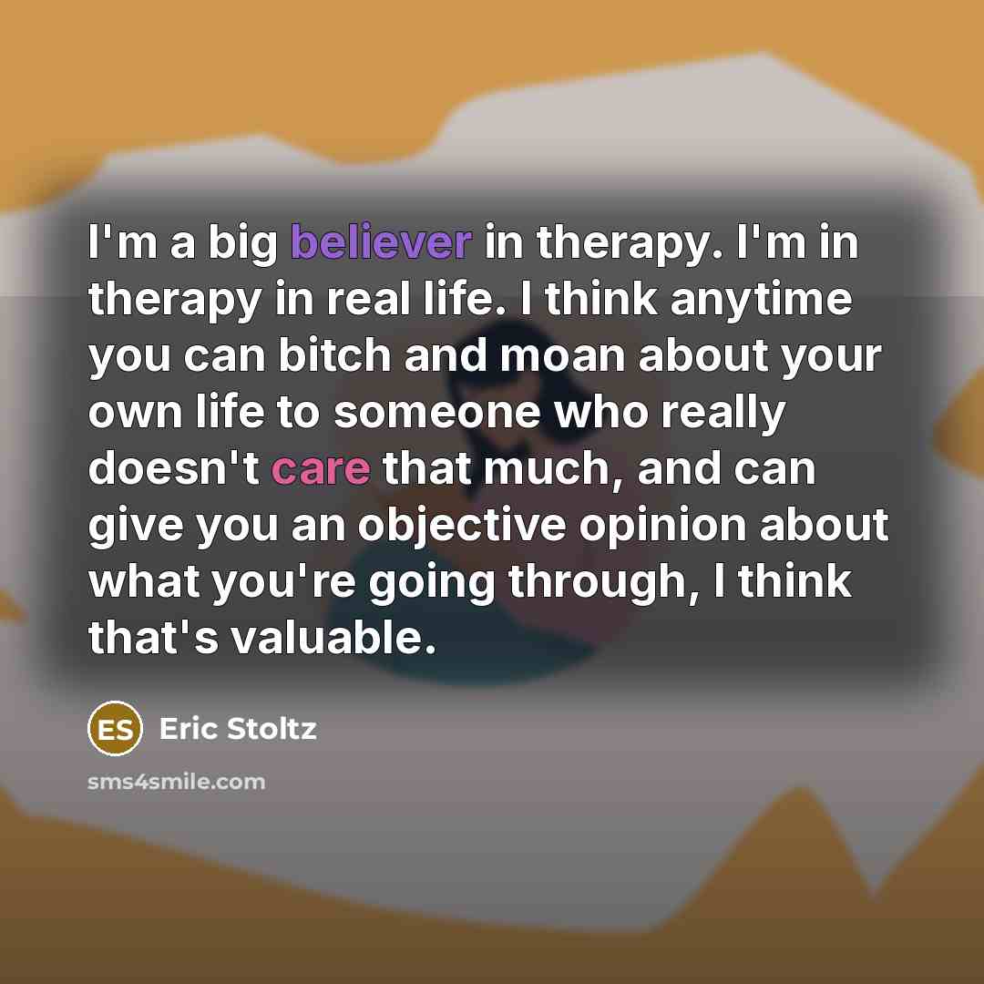 “I'm a big believer in therapy. I'm in therapy in real life. I think anytime you can bitch and moan about your own life to someone who really doesn't care that much, and can give you an objective opinion about what you're going through, I think that's valuable.” quote by Eric Stoltz