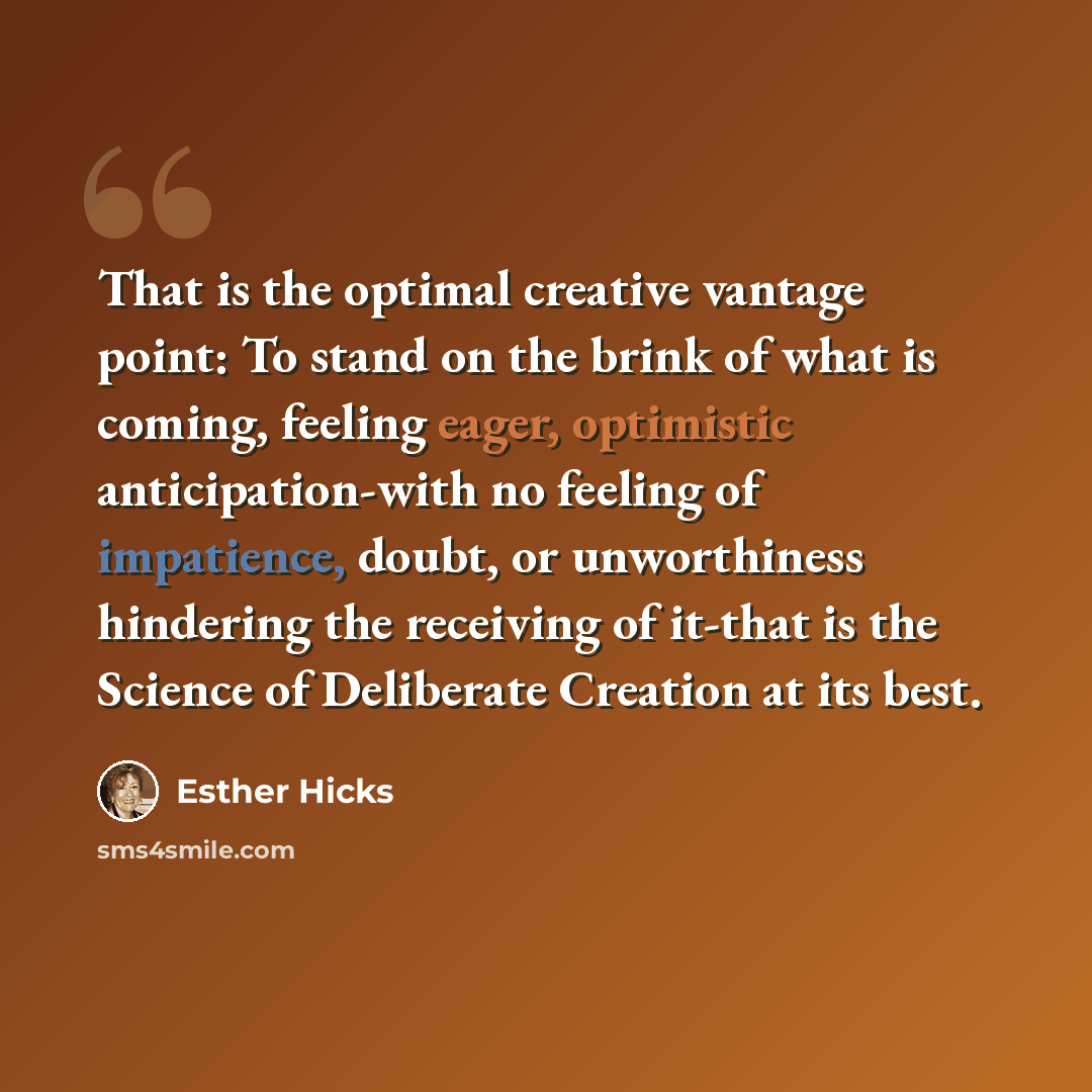“That is the optimal creative vantage point: To stand on the brink of what is coming, feeling eager, optimistic anticipation-with no feeling of impatience, doubt, or unworthiness hindering the receiving of it-that is the Science of Deliberate Creation at its best.” quote by Esther Hicks
