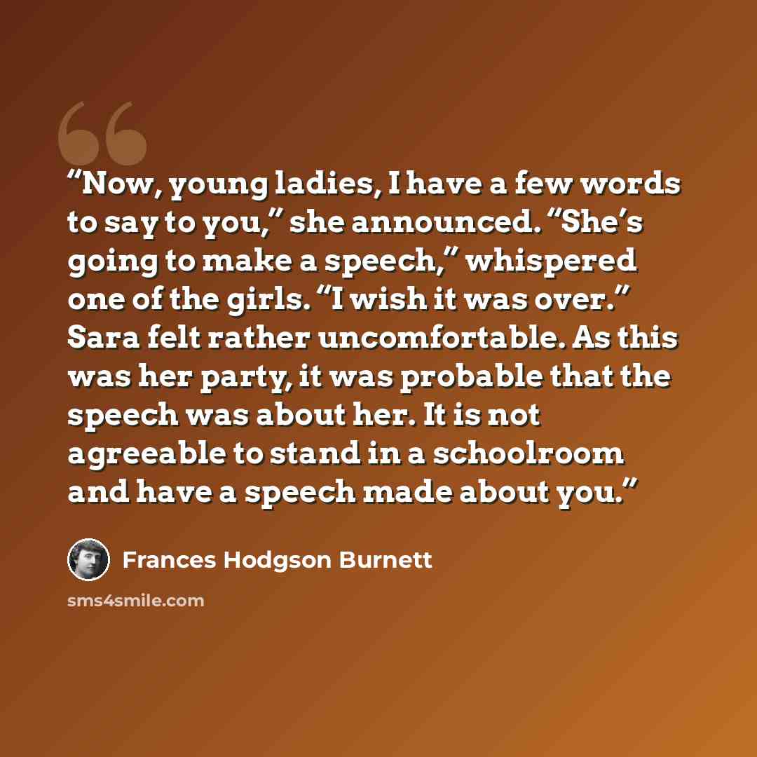 “Now, young ladies, I have a few words to say to you,” she announced. “She’s going to make a speech,” whispered one of the girls. “I wish it was over.” Sara felt rather uncomfortable. As this was her party, it was probable that the speech was about her. It is not agreeable to stand in a schoolroom…” quote by Frances Hodgson Burnett