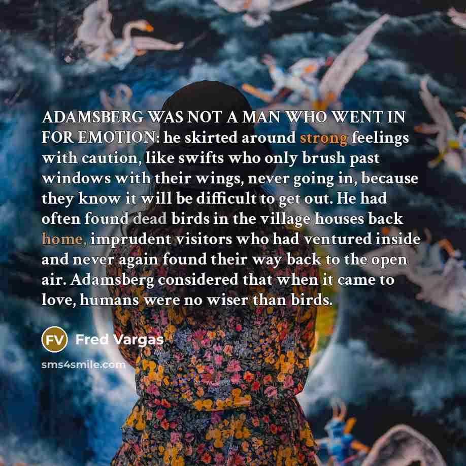 “ADAMSBERG WAS NOT A MAN WHO WENT IN FOR EMOTION: he skirted around strong feelings with caution, like swifts who only brush past windows with their wings, never going in, because they know it will be difficult to get out. He had often found dead birds in the village houses back home, imprudent…” quote by Fred Vargas