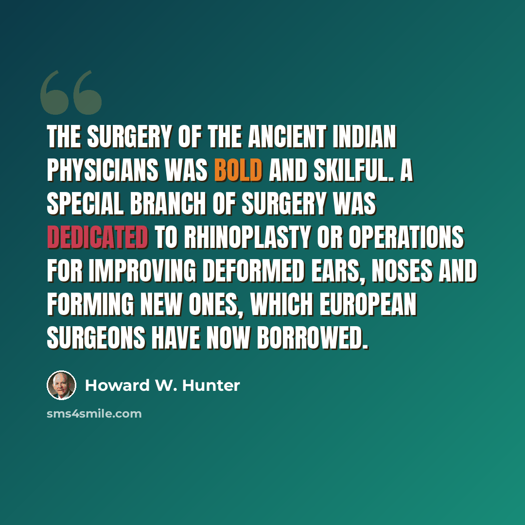 “The surgery of the ancient Indian physicians was bold and skilful. A special branch of surgery was dedicated to rhinoplasty or operations for improving deformed ears, noses and forming new ones, which European surgeons have now borrowed.” quote by Howard W. Hunter