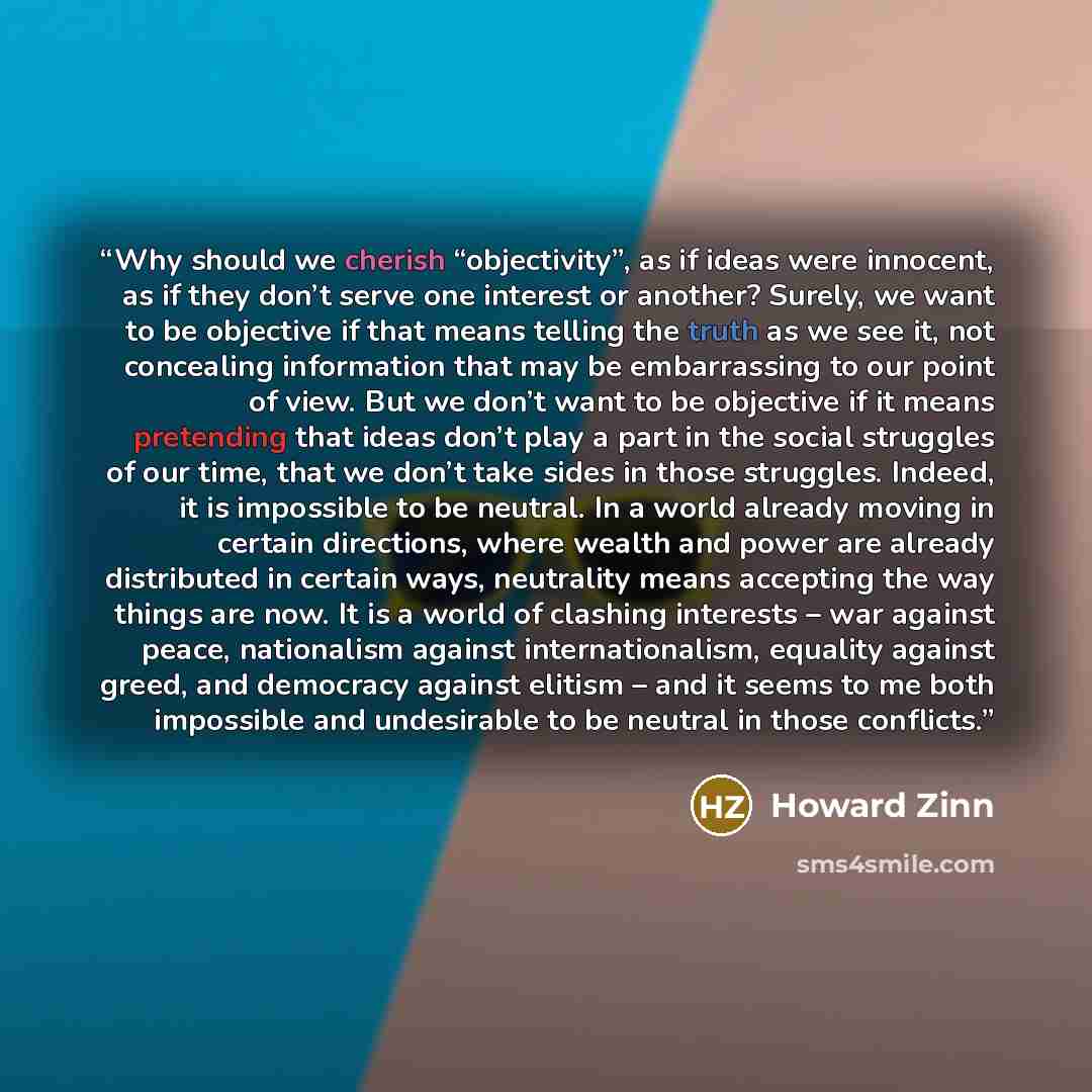 “Why should we cherish “objectivity”, as if ideas were innocent, as if they don’t serve one interest or another? Surely, we want to be objective if that means telling the truth as we see it, not concealing information that may be embarrassing to our point of view. But we don’t want to be objective…” quote by Howard Zinn