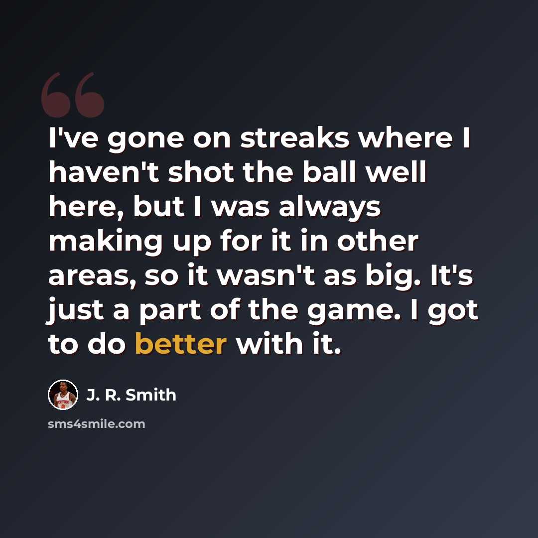 “I've gone on streaks where I haven't shot the ball well here, but I was always making up for it in other areas, so it wasn't as big. It's just a part of the game. I got to do better with it.” quote by J. R. Smith
