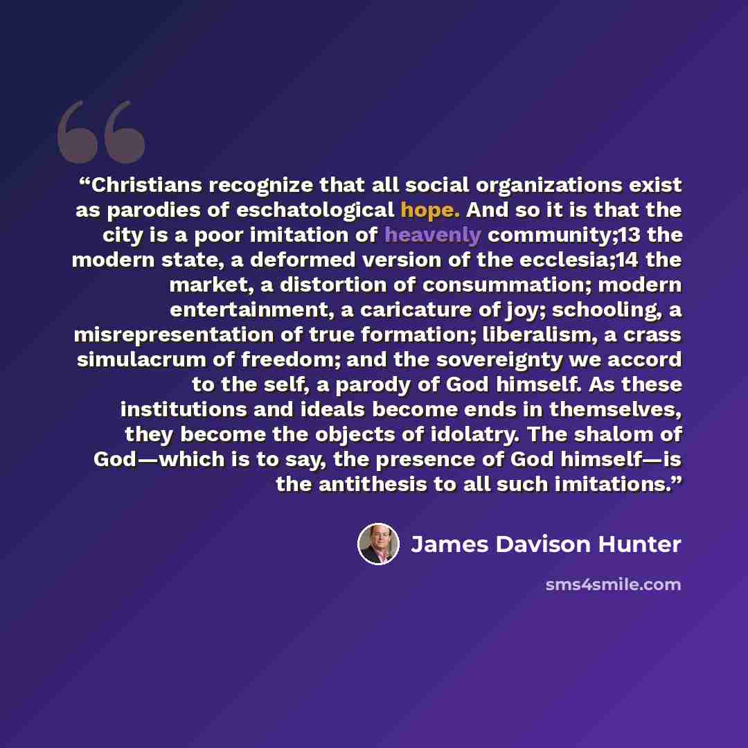 “Christians recognize that all social organizations exist as parodies of eschatological hope. And so it is that the city is a poor imitation of heavenly community;13 the modern state, a deformed version of the ecclesia;14 the market, a distortion of consummation; modern entertainment, a caricature…” quote by James Davison Hunter