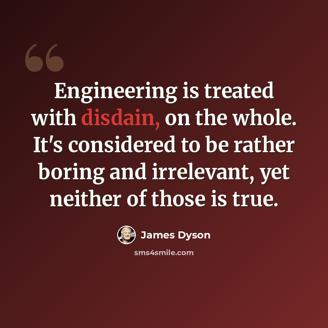 “Engineering is treated with disdain, on the whole. It's considered to be rather boring and irrelevant, yet neither of those is true.” quote by James Dyson