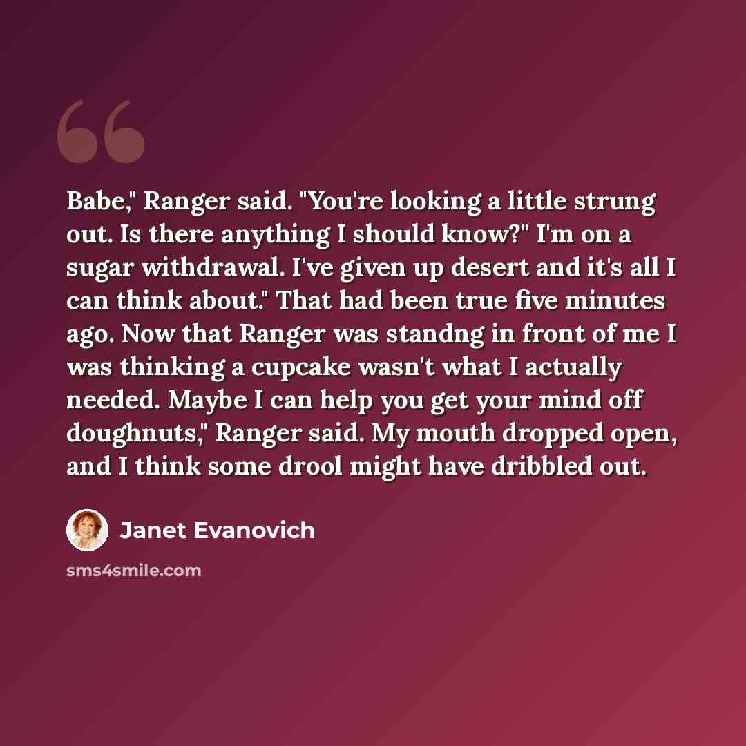 “Babe," Ranger said. "You're looking a little strung out. Is there anything I should know?" I'm on a sugar withdrawal. I've given up desert and it's all I can think about." That had been true five minutes ago. Now that Ranger was standng in front of me I was thinking a cupcake wasn't what I…” quote by Janet Evanovich
