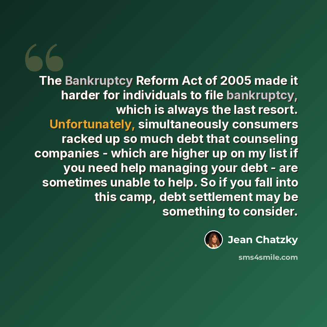 “The Bankruptcy Reform Act of 2005 made it harder for individuals to file bankruptcy, which is always the last resort. Unfortunately, simultaneously consumers racked up so much debt that counseling companies - which are higher up on my list if you need help managing your debt - are sometimes unable…” quote by Jean Chatzky