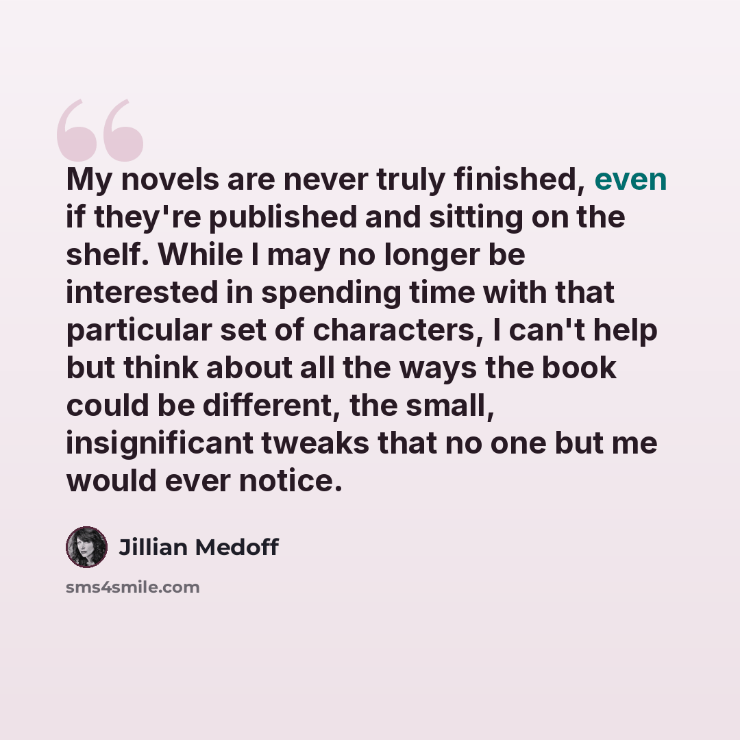 “My novels are never truly finished, even if they're published and sitting on the shelf. While I may no longer be interested in spending time with that particular set of characters, I can't help but think about all the ways the book could be different, the small, insignificant tweaks that no one…” quote by Jillian Medoff
