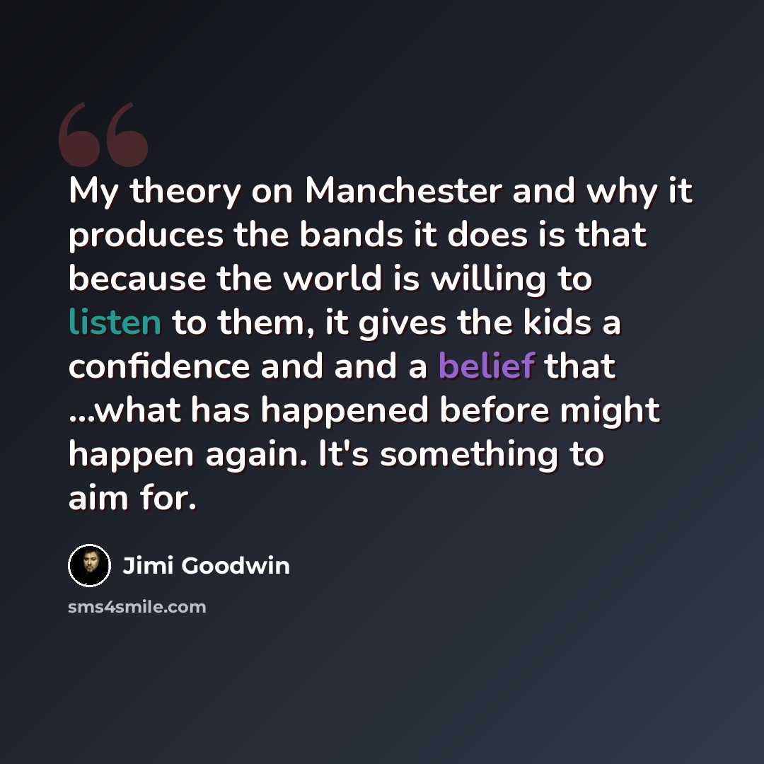“My theory on Manchester and why it produces the bands it does is that because the world is willing to listen to them, it gives the kids a confidence and and a belief that ...what has happened before might happen again. It's something to aim for.” quote by Jimi Goodwin