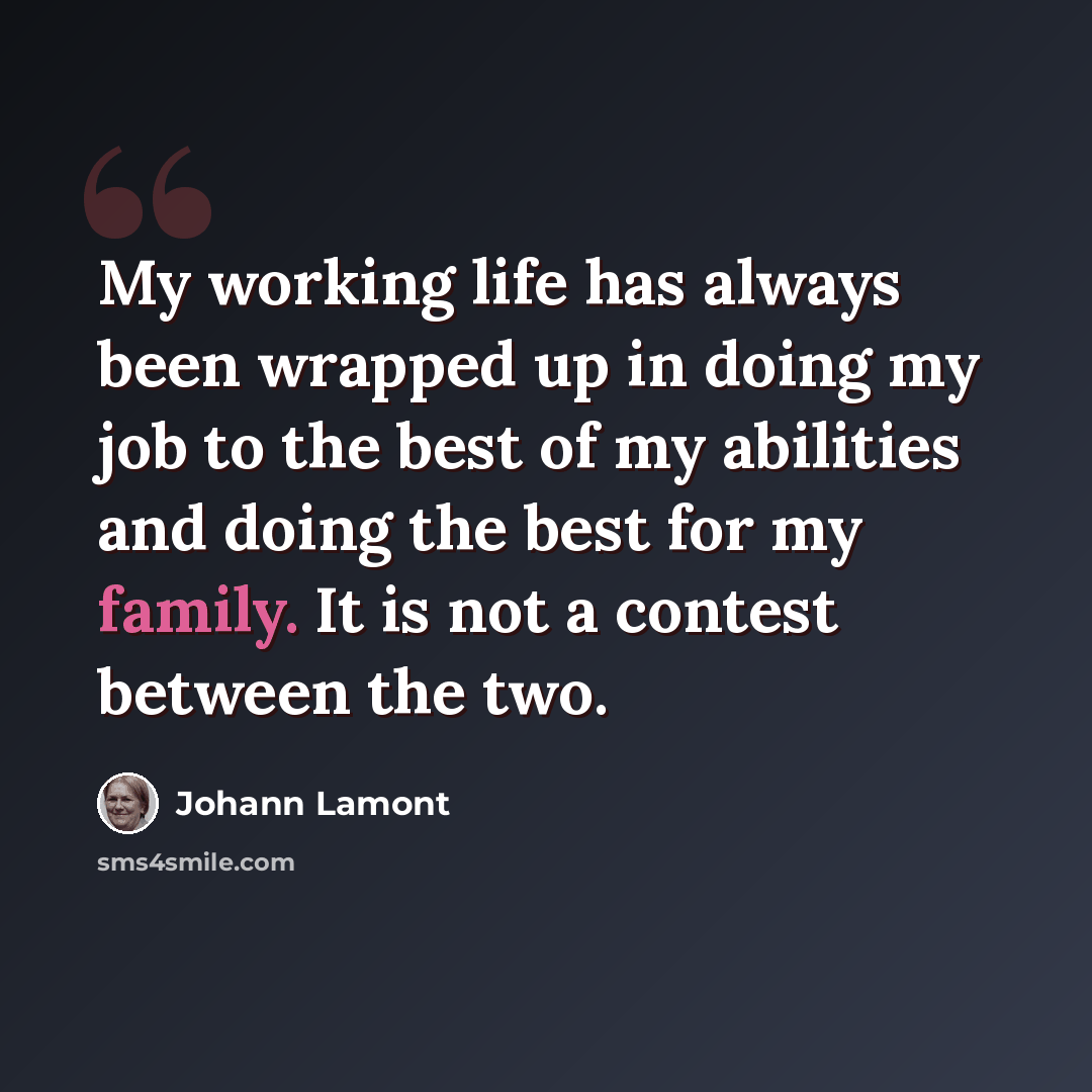 “My working life has always been wrapped up in doing my job to the best of my abilities and doing the best for my family. It is not a contest between the two.” quote by Johann Lamont