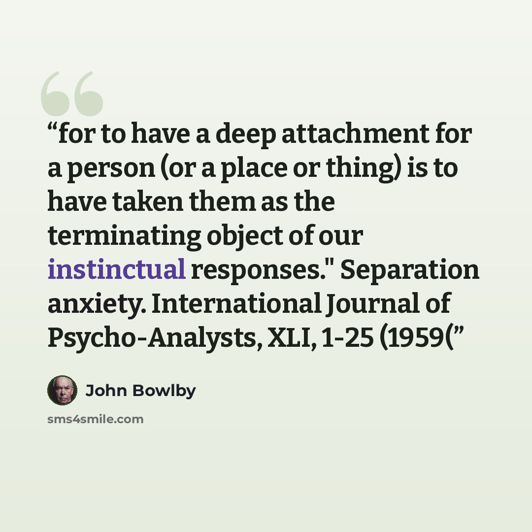 “for to have a deep attachment for a person (or a place or thing) is to have taken them as the terminating object of our instinctual responses." Separation anxiety. International Journal of Psycho-Analysts, XLI, 1-25 (1959(” quote by John Bowlby
