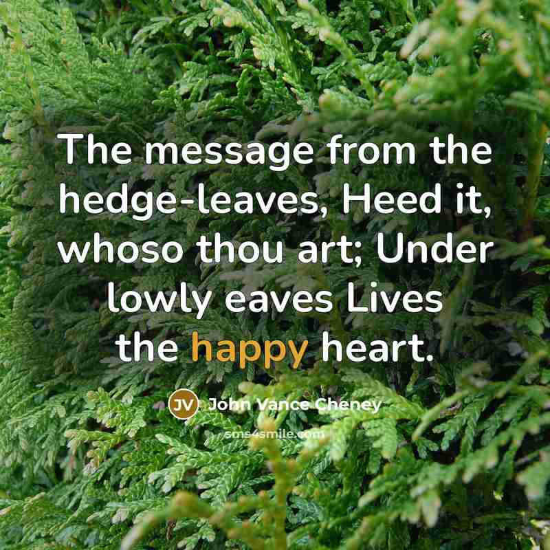 “The message from the hedge-leaves, Heed it, whoso thou art; Under lowly eaves Lives the happy heart.” quote by John Vance Cheney