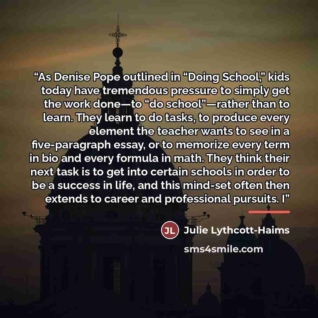 “As Denise Pope outlined in “Doing School,” kids today have tremendous pressure to simply get the work done—to “do school”—rather than to learn. They learn to do tasks, to produce every element the teacher wants to see in a five-paragraph essay, or to memorize every term in bio and every formula in…” quote by Julie Lythcott-Haims