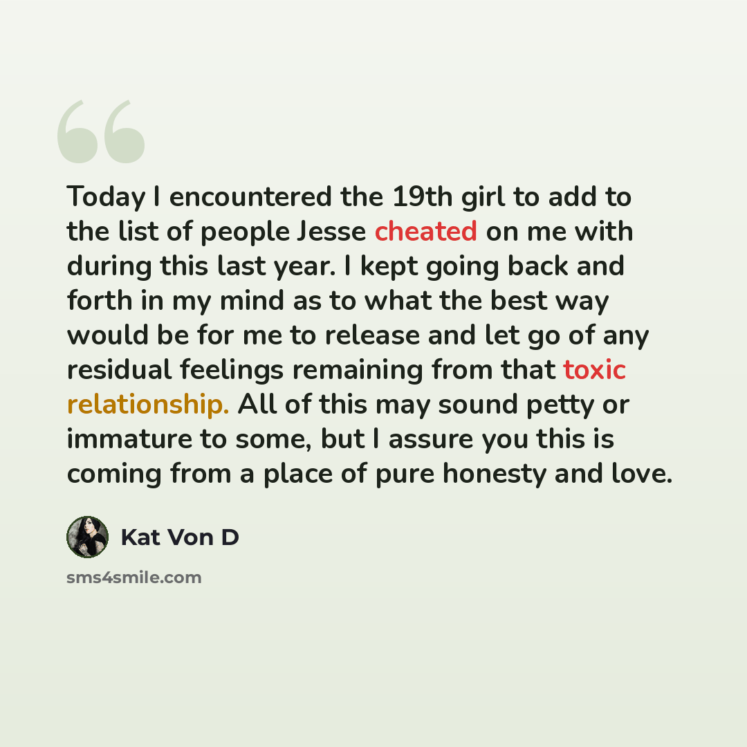 “Today I encountered the 19th girl to add to the list of people Jesse cheated on me with during this last year. I kept going back and forth in my mind as to what the best way would be for me to release and let go of any residual feelings remaining from that toxic relationship. All of this may sound…” quote by Kat Von D