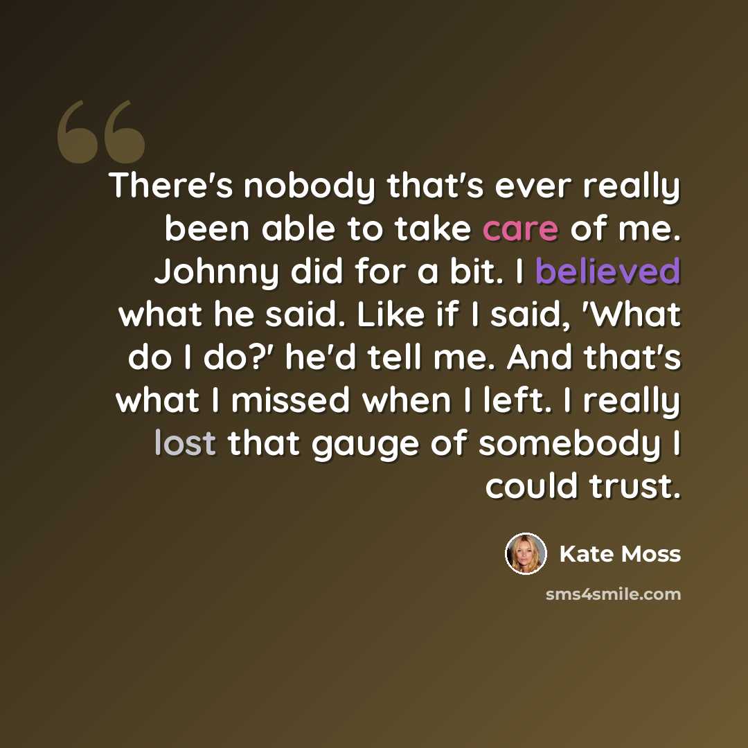 “There's nobody that's ever really been able to take care of me. Johnny did for a bit. I believed what he said. Like if I said, 'What do I do?' he'd tell me. And that's what I missed when I left. I really lost that gauge of somebody I could trust.” quote by Kate Moss