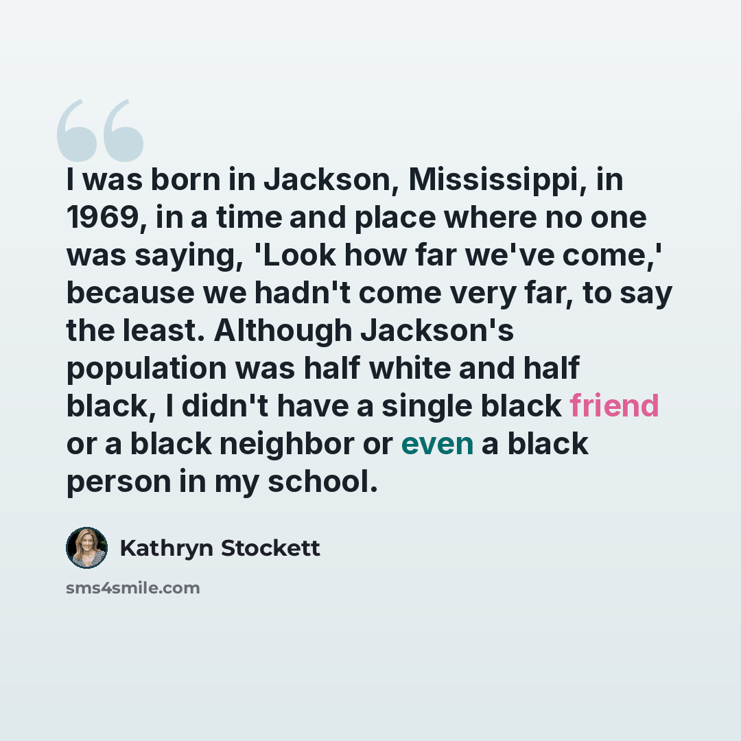 “I was born in Jackson, Mississippi, in 1969, in a time and place where no one was saying, 'Look how far we've come,' because we hadn't come very far, to say the least. Although Jackson's population was half white and half black, I didn't have a single black friend or a black neighbor or even a…” quote by Kathryn Stockett