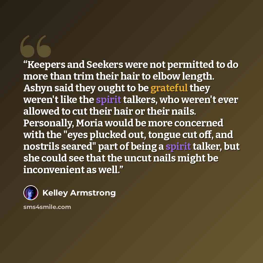 “Keepers and Seekers were not permitted to do more than trim their hair to elbow length. Ashyn said they ought to be grateful they weren't like the spirit talkers, who weren't ever allowed to cut their hair or their nails. Personally, Moria would be more concerned with the "eyes plucked out, tongue…” quote by Kelley Armstrong