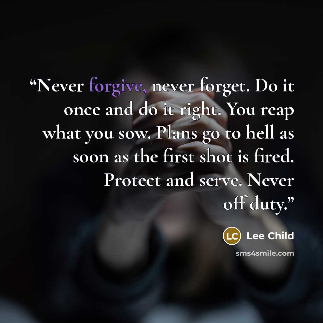 “Never forgive, never forget. Do it once and do it right. You reap what you sow. Plans go to hell as soon as the first shot is fired. Protect and serve. Never off duty.” quote by Lee Child