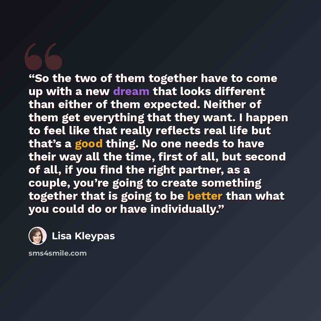 “So the two of them together have to come up with a new dream that looks different than either of them expected. Neither of them get everything that they want. I happen to feel like that really reflects real life but that’s a good thing. No one needs to have their way all the time, first of all…” quote by Lisa Kleypas