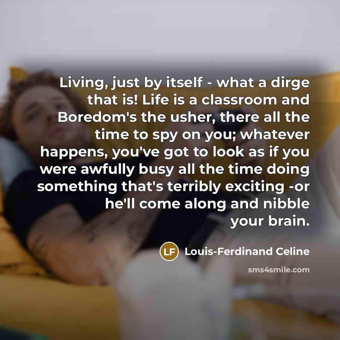 “Living, just by itself - what a dirge that is! Life is a classroom and Boredom's the usher, there all the time to spy on you; whatever happens, you've got to look as if you were awfully busy all the time doing something that's terribly exciting -or he'll come along and nibble your brain.” quote by Louis-Ferdinand Celine
