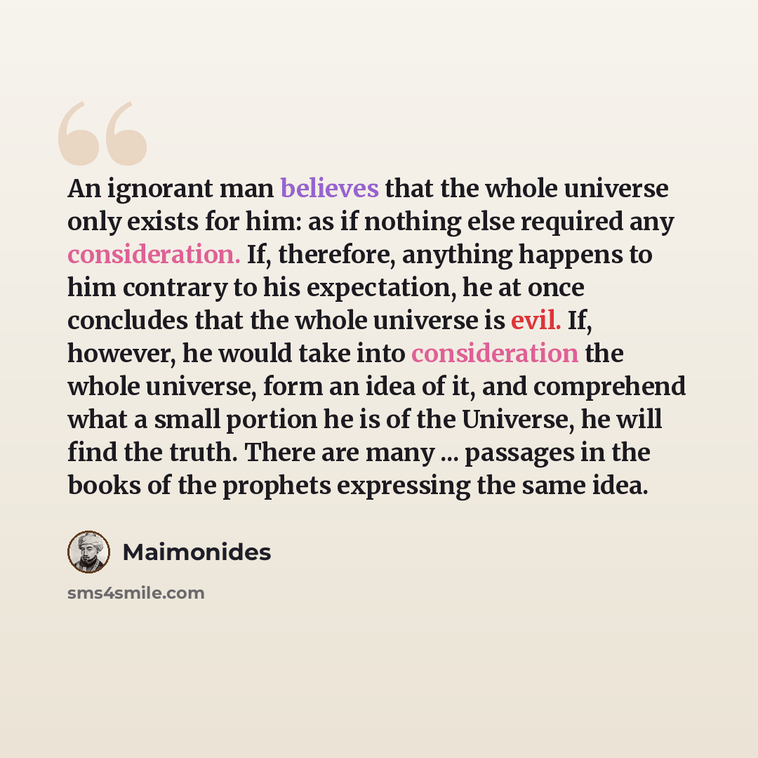 “An ignorant man believes that the whole universe only exists for him: as if nothing else required any consideration. If, therefore, anything happens to him contrary to his expectation, he at once concludes that the whole universe is evil. If, however, he would take into consideration the whole…” quote by Maimonides