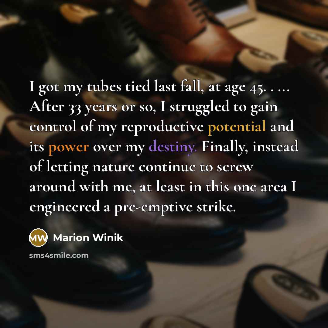 “I got my tubes tied last fall, at age 45. . ... After 33 years or so, I struggled to gain control of my reproductive potential and its power over my destiny. Finally, instead of letting nature continue to screw around with me, at least in this one area I engineered a pre-emptive strike.” quote by Marion Winik