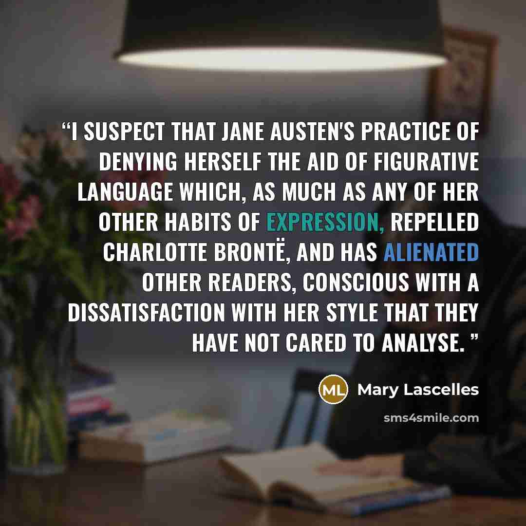 “I suspect that Jane Austen's practice of denying herself the aid of figurative language which, as much as any of her other habits of expression, repelled Charlotte Brontë, and has alienated other readers, conscious with a dissatisfaction with her style that they have not cared to analyse.” quote by Mary Lascelles