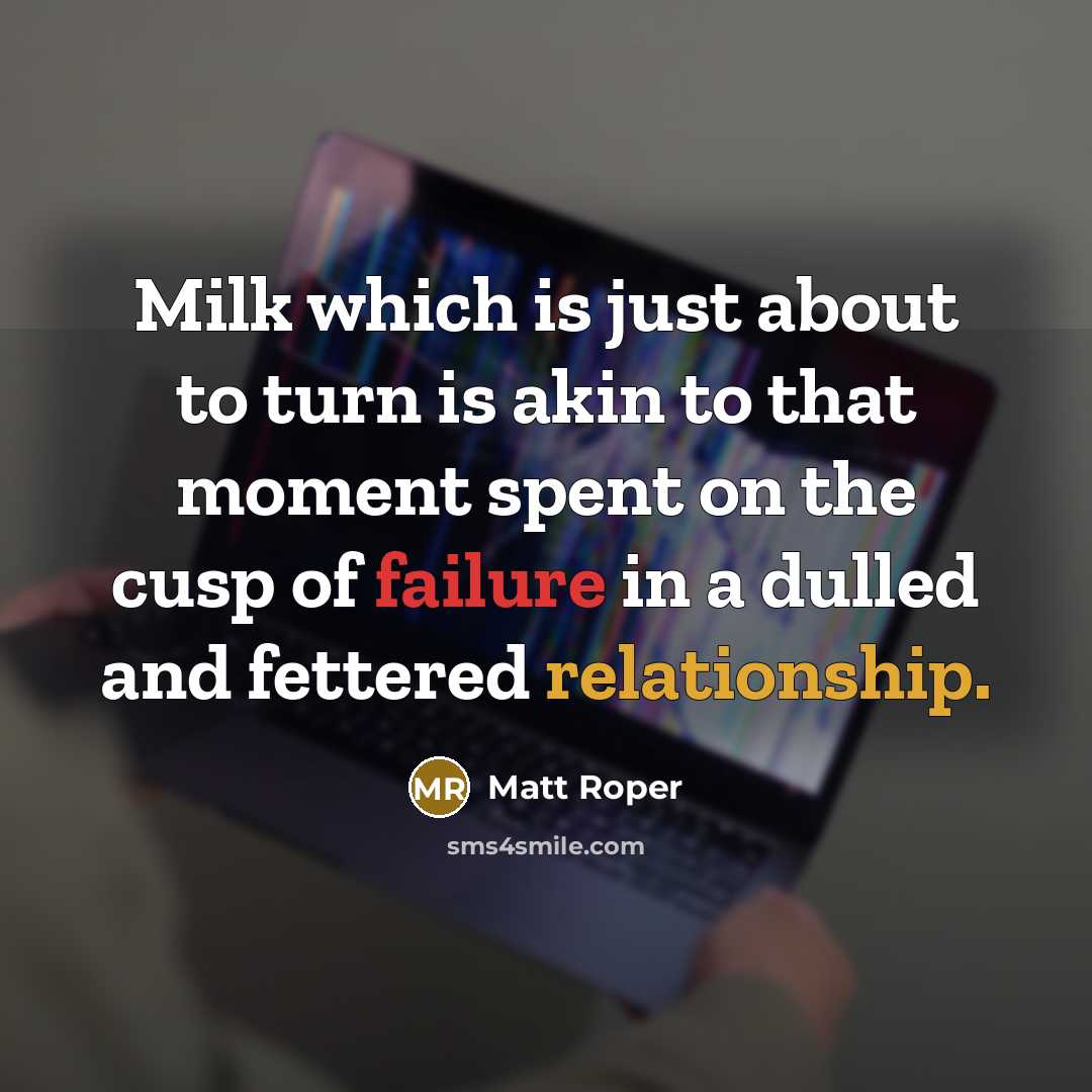 “Milk which is just about to turn is akin to that moment spent on the cusp of failure in a dulled and fettered relationship.” quote by Matt Roper