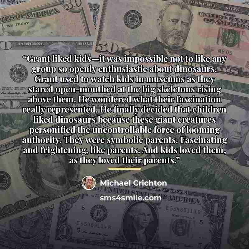 “Grant liked kids—it was impossible not to like any group so openly enthusiastic about dinosaurs. Grant used to watch kids in museums as they stared open-mouthed at the big skeletons rising above them. He wondered what their fascination really represented. He finally decided that children liked…” quote by Michael Crichton