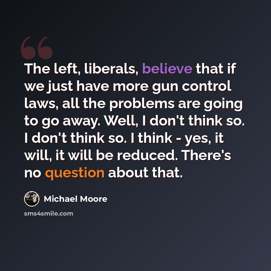 “The left, liberals, believe that if we just have more gun control laws, all the problems are going to go away. Well, I don't think so. I don't think so. I think - yes, it will, it will be reduced. There's no question about that.” quote by Michael Moore