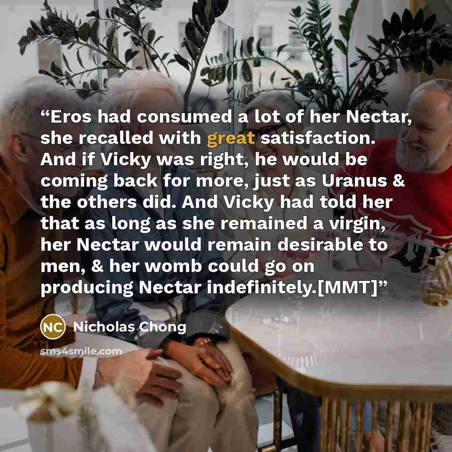 “Eros had consumed a lot of her Nectar, she recalled with great satisfaction. And if Vicky was right, he would be coming back for more, just as Uranus & the others did. And Vicky had told her that as long as she remained a virgin, her Nectar would remain desirable to men, & her womb could go on…” quote by Nicholas Chong