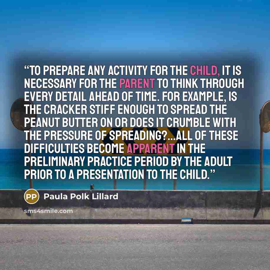 “To prepare any activity for the child, it is necessary for the parent to think through every detail ahead of time. For example, is the cracker stiff enough to spread the peanut butter on or does it crumble with the pressure of spreading?...All of these difficulties become apparent in the…” quote by Paula Polk Lillard