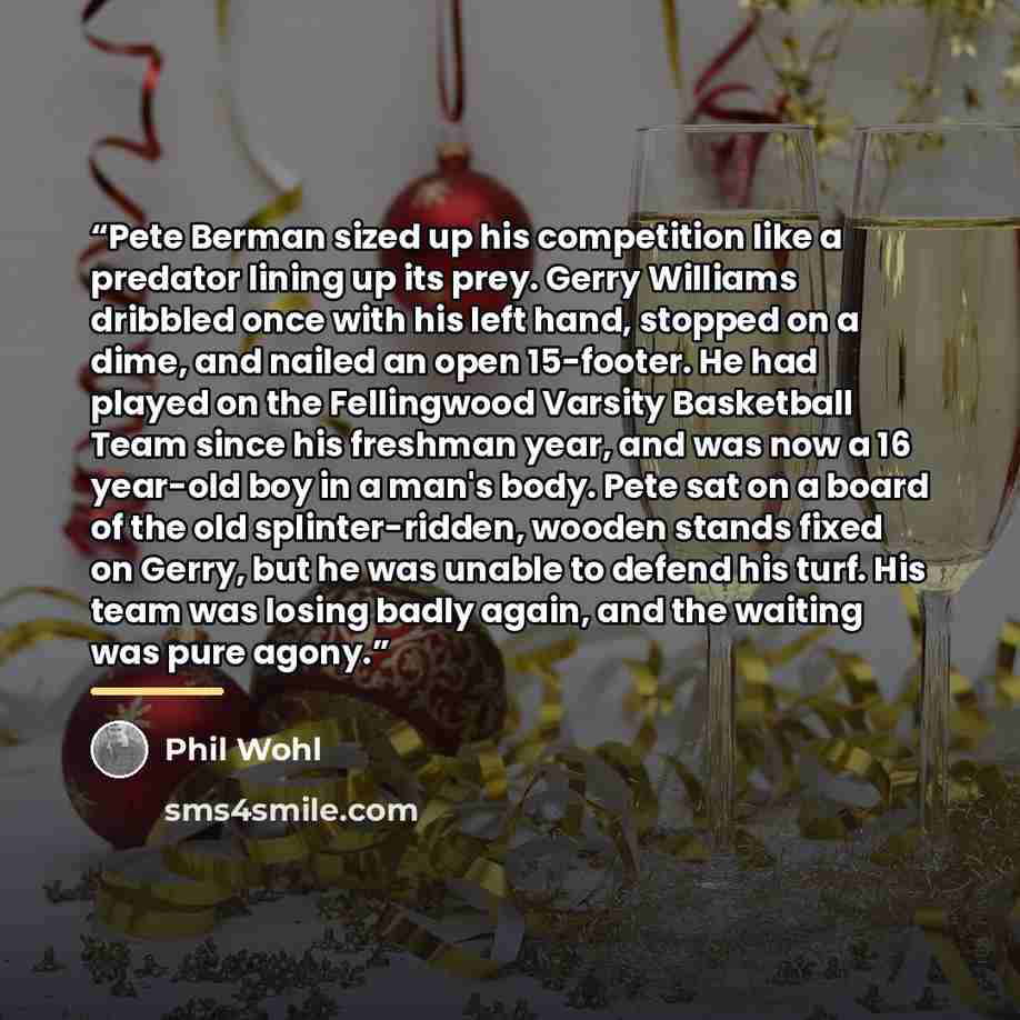 “Pete Berman sized up his competition like a predator lining up its prey. Gerry Williams dribbled once with his left hand, stopped on a dime, and nailed an open 15-footer. He had played on the Fellingwood Varsity Basketball Team since his freshman year, and was now a 16 year-old boy in a man's…” quote by Phil Wohl
