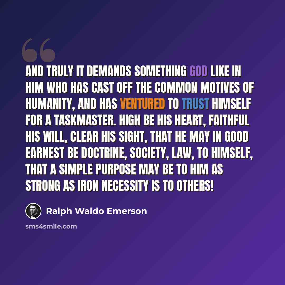 “And truly it demands something god like in him who has cast off the common motives of humanity, and has ventured to trust himself for a taskmaster. High be his heart, faithful his will, clear his sight, that he may in good earnest be doctrine, society, law, to himself, that a simple purpose may be…” quote by Ralph Waldo Emerson