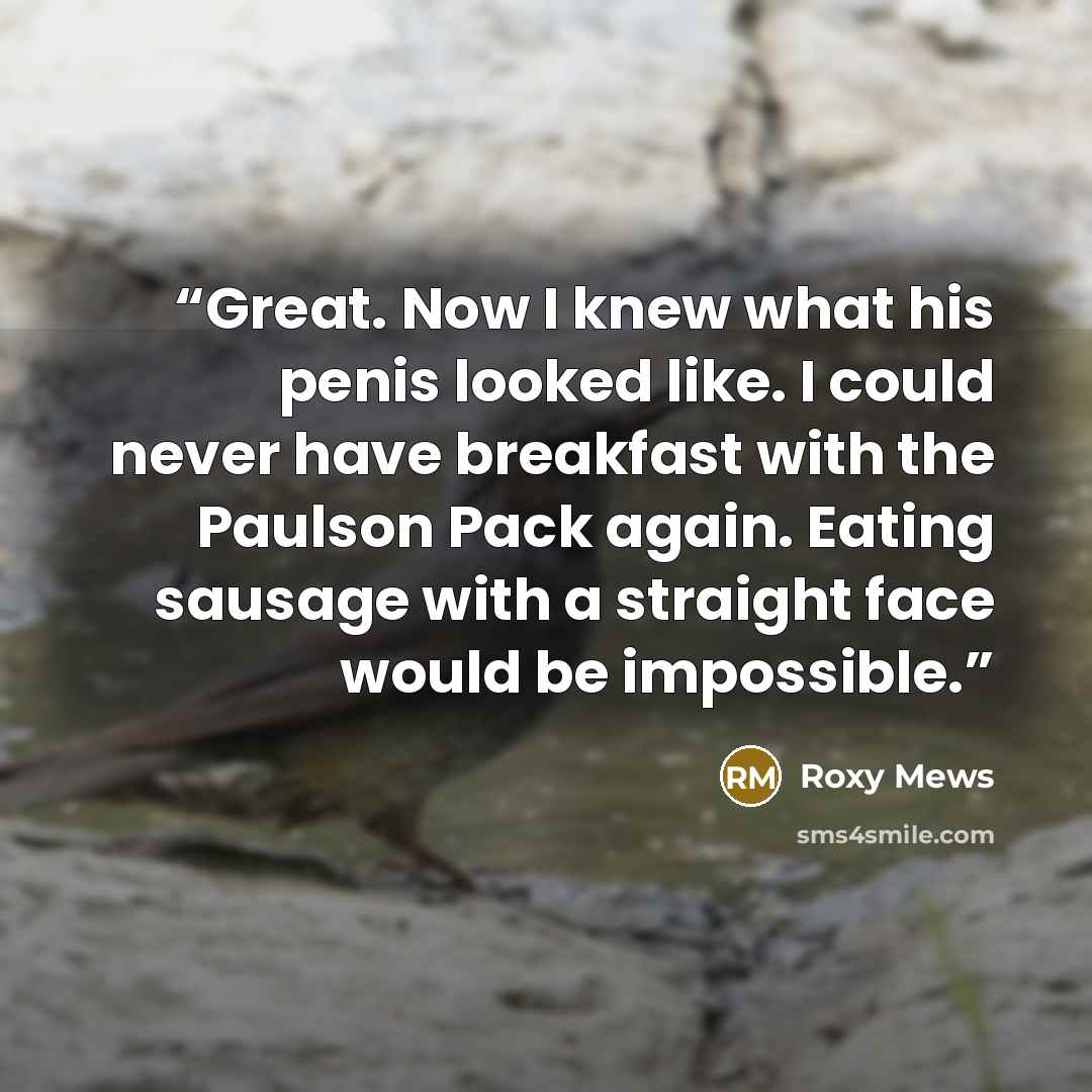 “Great. Now I knew what his penis looked like. I could never have breakfast with the Paulson Pack again. Eating sausage with a straight face would be impossible.” quote by Roxy Mews