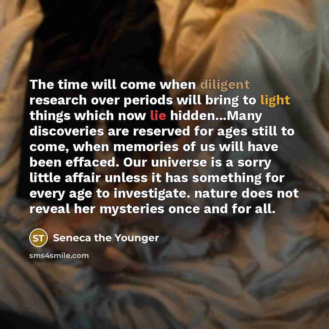“The time will come when diligent research over periods will bring to light things which now lie hidden...Many discoveries are reserved for ages still to come, when memories of us will have been effaced. Our universe is a sorry little affair unless it has something for every age to investigate…” quote by Seneca the Younger
