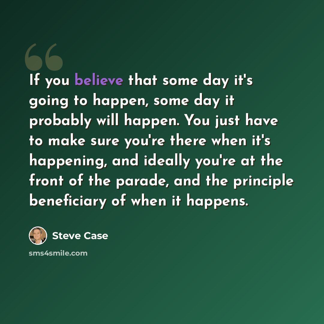 “If you believe that some day it's going to happen, some day it probably will happen. You just have to make sure you're there when it's happening, and ideally you're at the front of the parade, and the principle beneficiary of when it happens.” quote by Steve Case