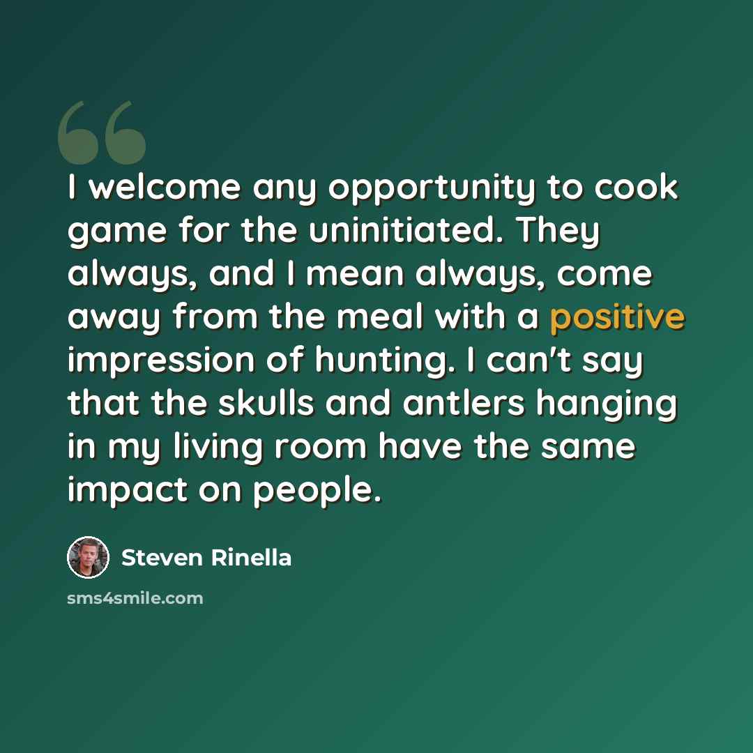 “I welcome any opportunity to cook game for the uninitiated. They always, and I mean always, come away from the meal with a positive impression of hunting. I can't say that the skulls and antlers hanging in my living room have the same impact on people.” quote by Steven Rinella