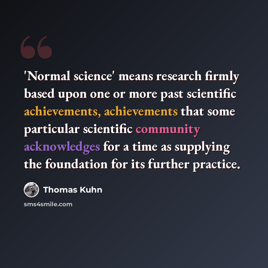 “'Normal science' means research firmly based upon one or more past scientific achievements, achievements that some particular scientific community acknowledges for a time as supplying the foundation for its further practice.” quote by Thomas Kuhn