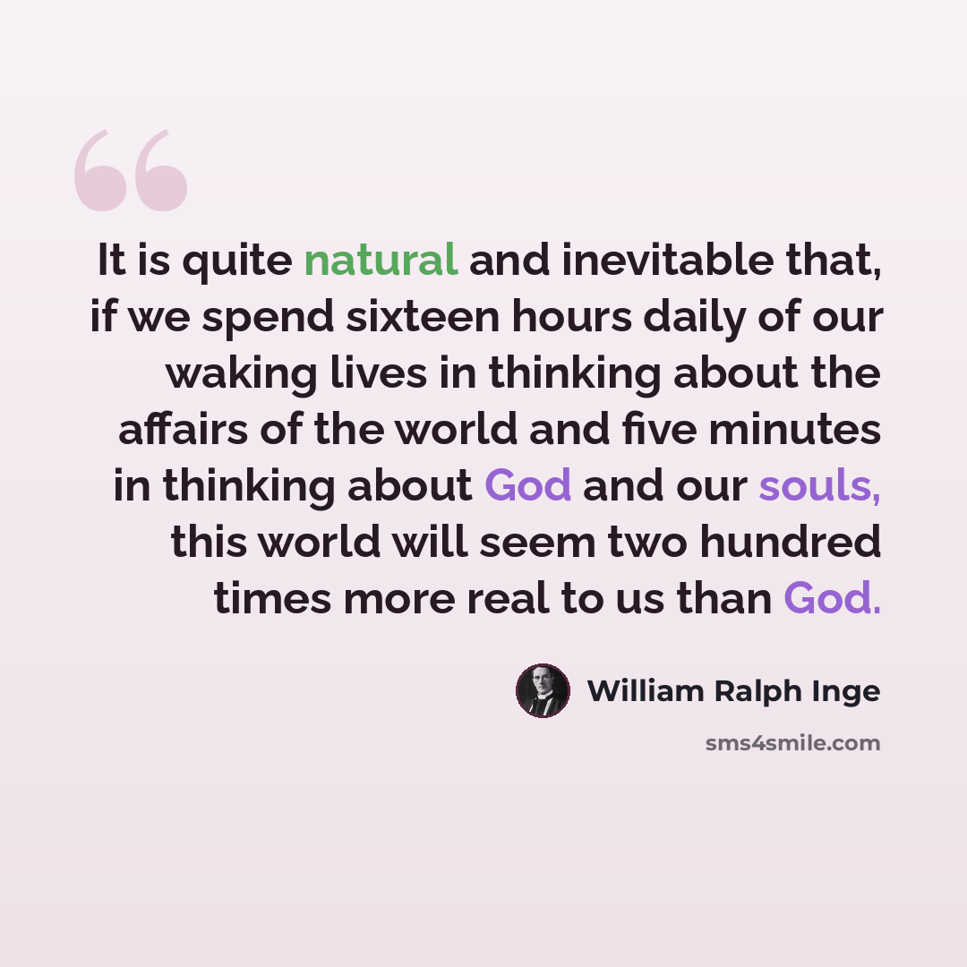 “It is quite natural and inevitable that, if we spend sixteen hours daily of our waking lives in thinking about the affairs of the world and five minutes in thinking about God and our souls, this world will seem two hundred times more real to us than God.” quote by William Ralph Inge