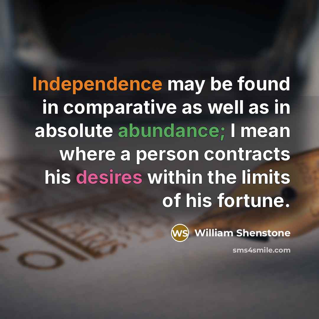 “Independence may be found in comparative as well as in absolute abundance; I mean where a person contracts his desires within the limits of his fortune.” quote by William Shenstone