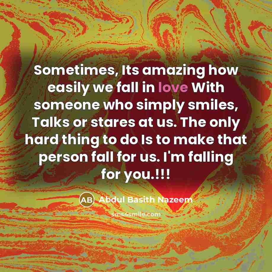 “Sometimes, Its amazing how easily we fall in love With someone who simply smiles, Talks or stares at us. The only hard thing to do Is to make that person fall for us. I'm falling for you.!!!” quote by Abdul Basith Nazeem