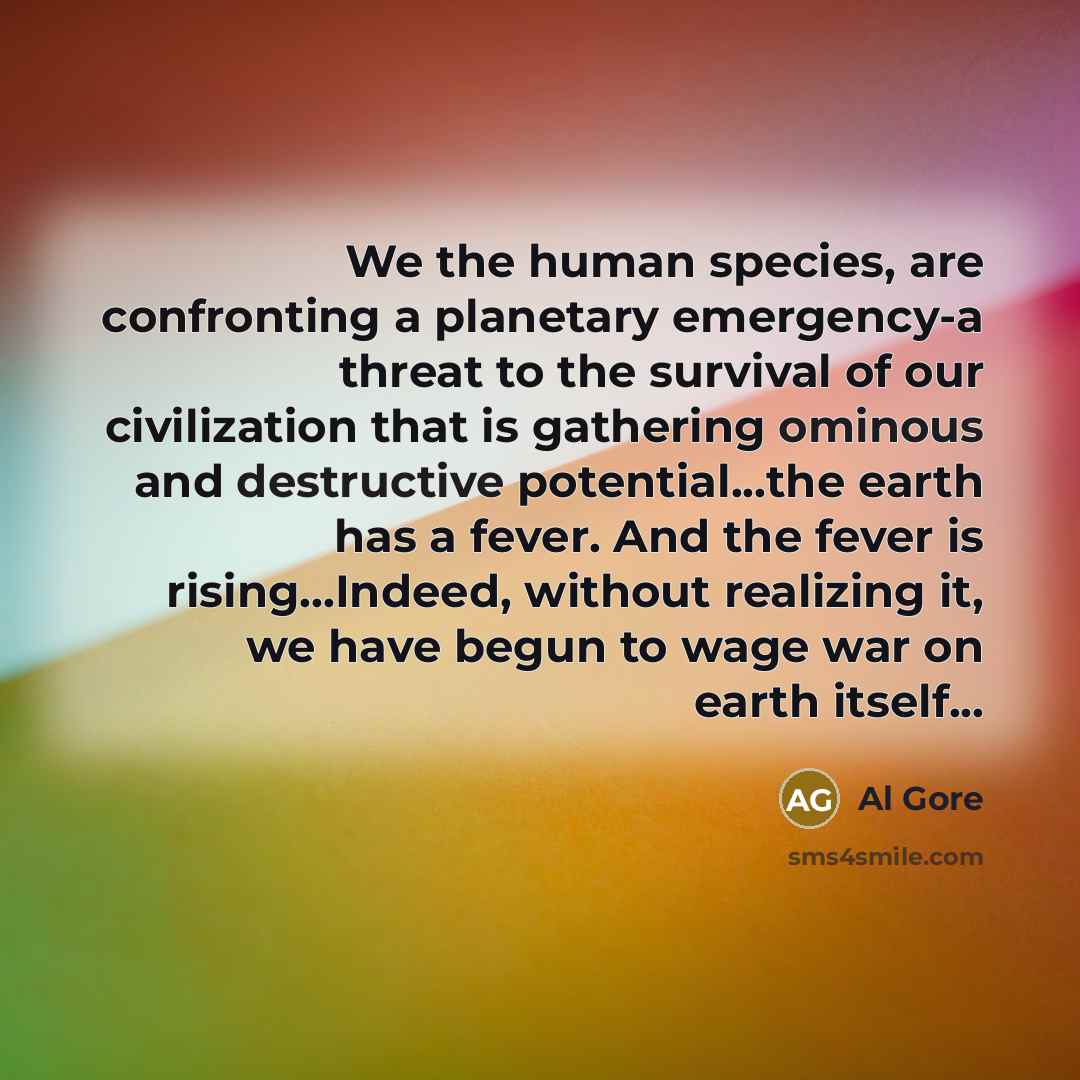 “We the human species, are confronting a planetary emergency-a threat to the survival of our civilization that is gathering ominous and destructive potential...the earth has a fever. And the fever is rising...Indeed, without realizing it, we have begun to wage war on earth itself...” quote by Al Gore