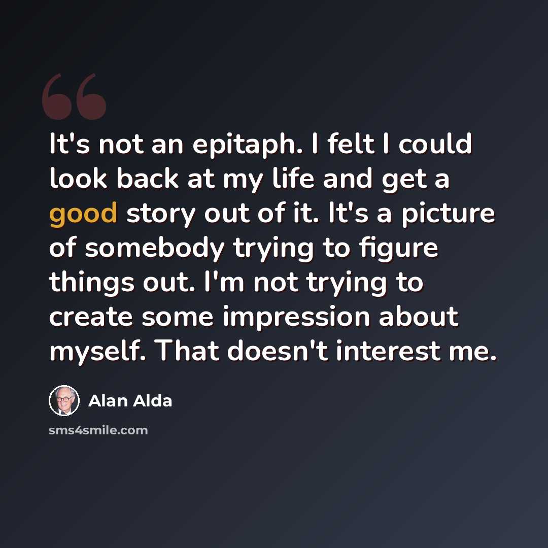 “It's not an epitaph. I felt I could look back at my life and get a good story out of it. It's a picture of somebody trying to figure things out. I'm not trying to create some impression about myself. That doesn't interest me.” quote by Alan Alda