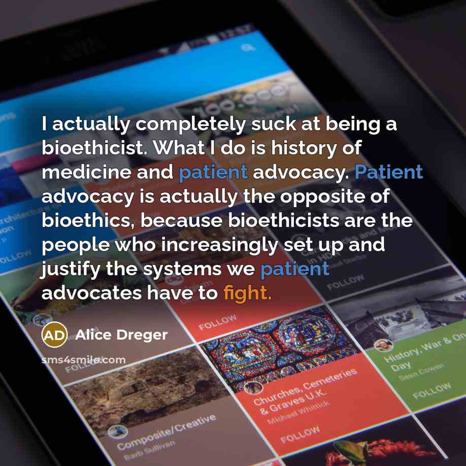 “I actually completely suck at being a bioethicist. What I do is history of medicine and patient advocacy. Patient advocacy is actually the opposite of bioethics, because bioethicists are the people who increasingly set up and justify the systems we patient advocates have to fight.” quote by Alice Dreger