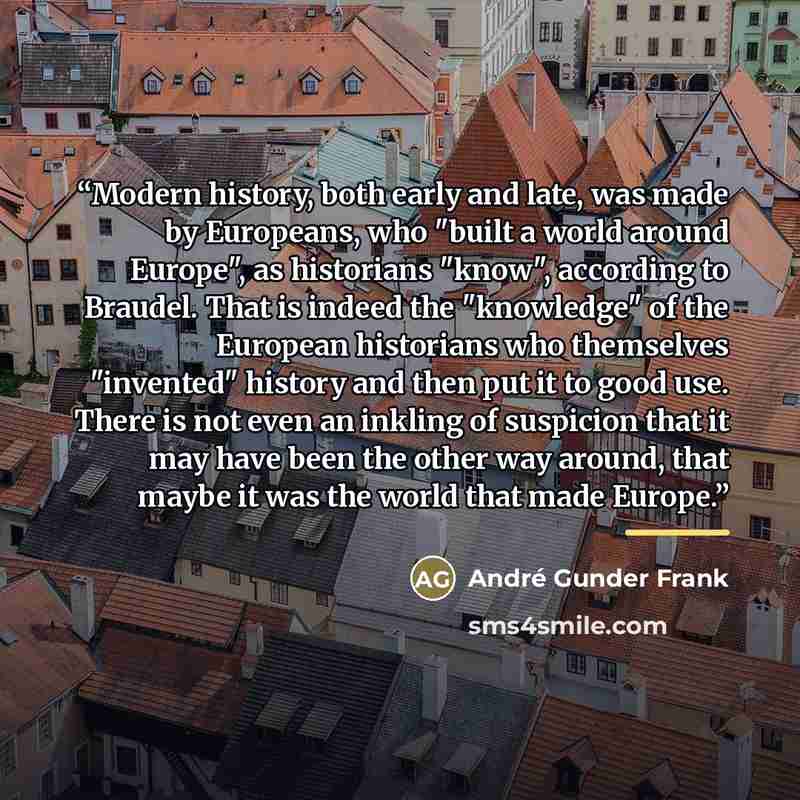 “Modern history, both early and late, was made by Europeans, who "built a world around Europe", as historians "know", according to Braudel. That is indeed the "knowledge" of the European historians who themselves "invented" history and then put it to good use. There is not even an inkling of…” quote by André Gunder Frank