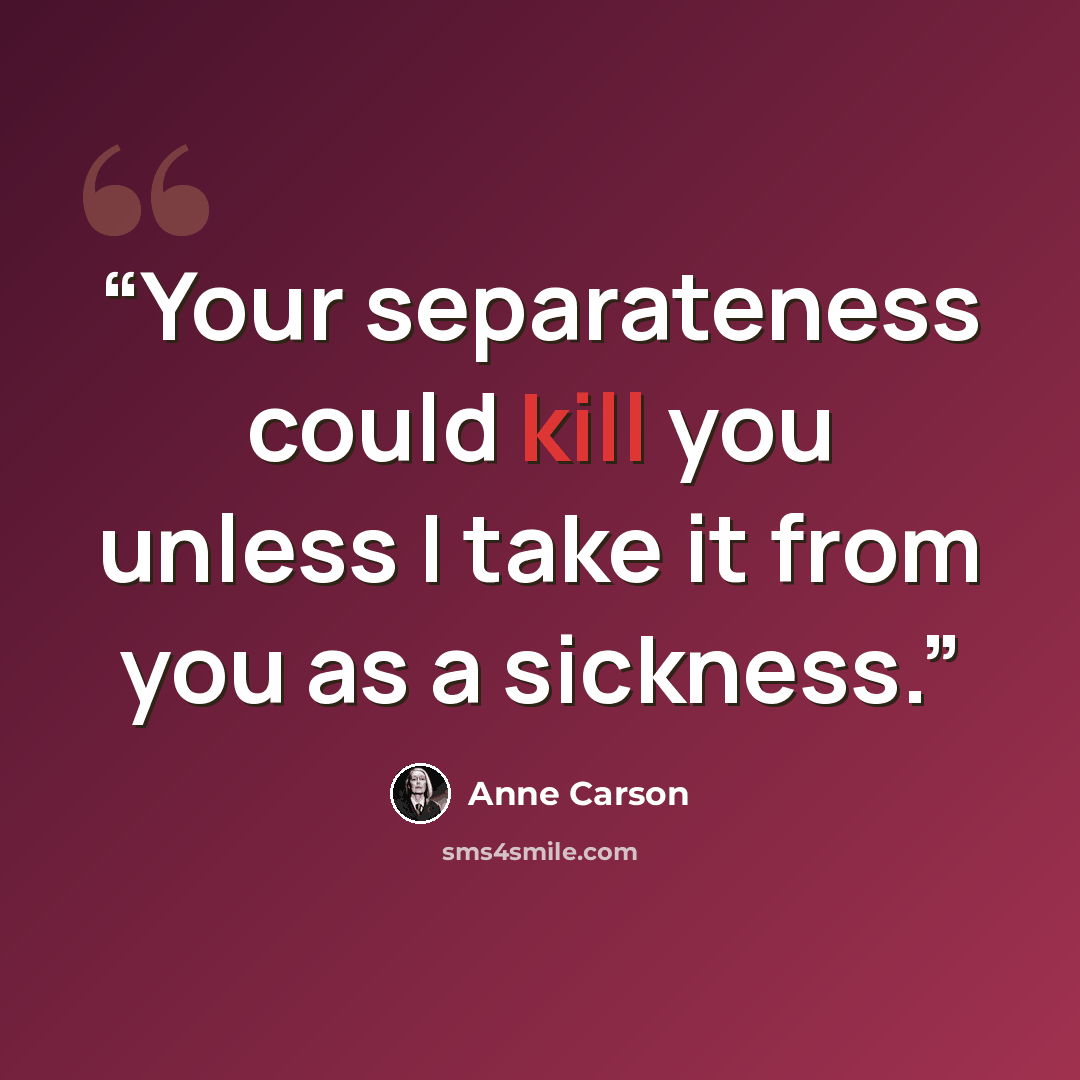 “Your separateness could kill you unless I take it from you as a sickness.” quote by Anne Carson