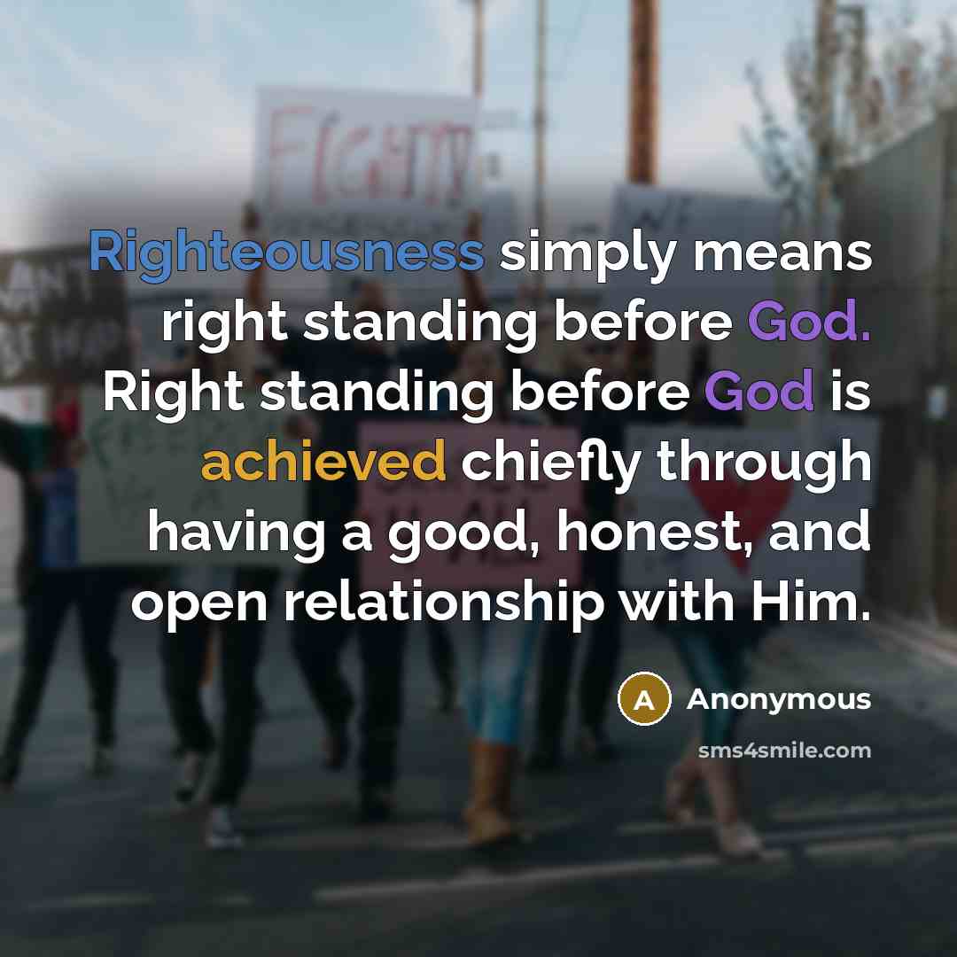 “Righteousness simply means right standing before God. Right standing before God is achieved chiefly through having a good, honest, and open relationship with Him.” quote by Anonymous