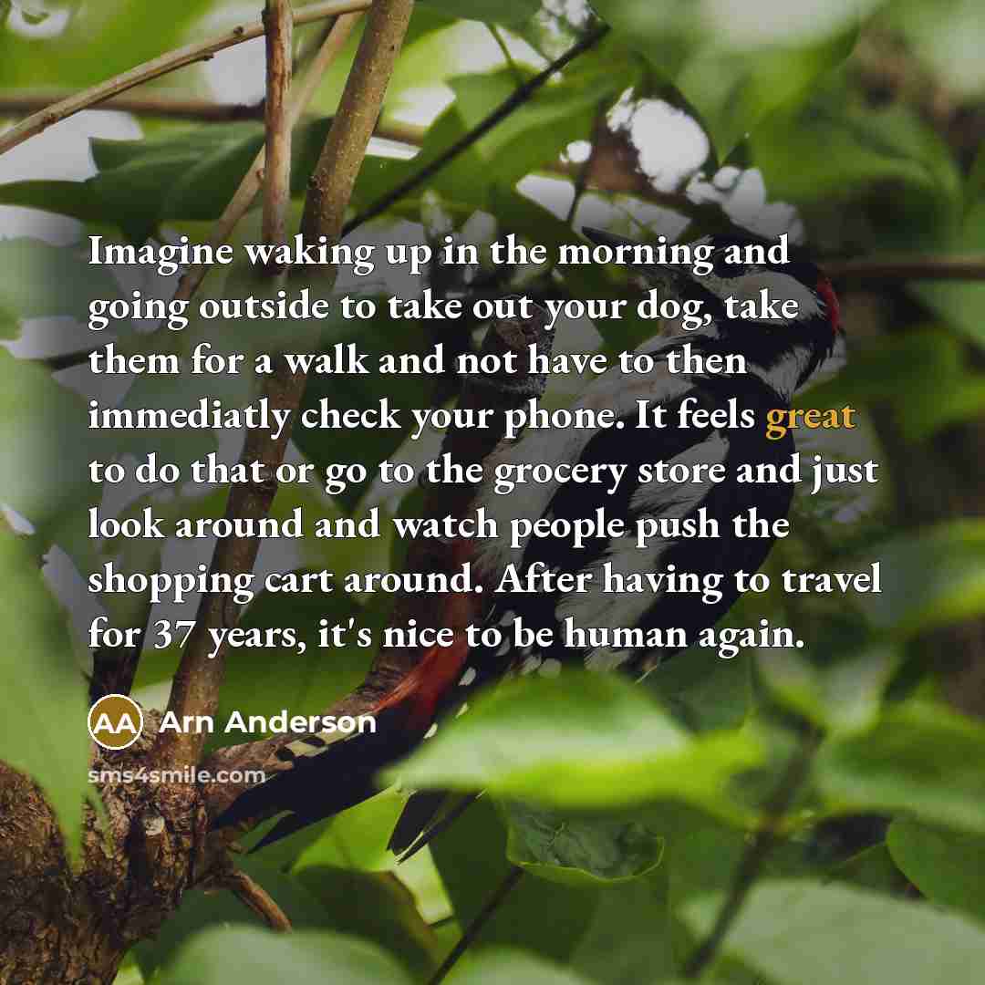“Imagine waking up in the morning and going outside to take out your dog, take them for a walk and not have to then immediatly check your phone. It feels great to do that or go to the grocery store and just look around and watch people push the shopping cart around. After having to travel for 37…” quote by Arn Anderson
